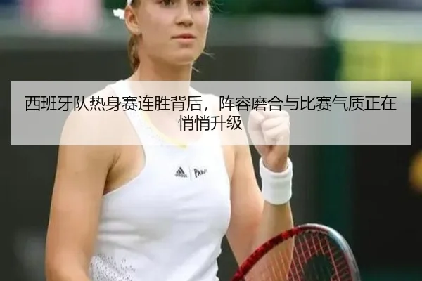 西班牙队热身赛连胜背后，阵容磨合与比赛气质正在悄悄升级