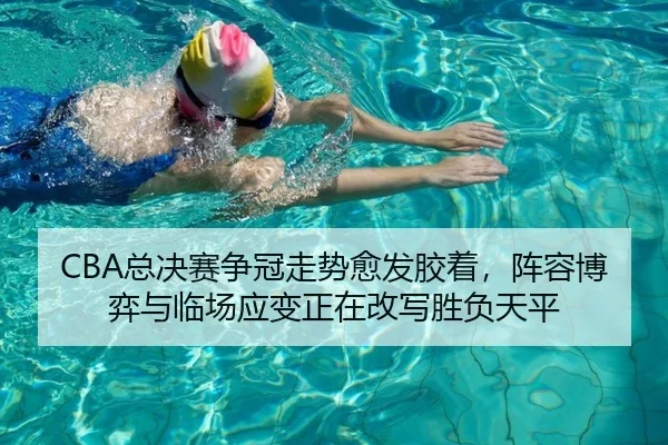 CBA总决赛争冠走势愈发胶着，阵容博弈与临场应变正在改写胜负天平（QQ）